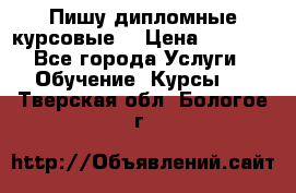 Пишу дипломные курсовые  › Цена ­ 2 000 - Все города Услуги » Обучение. Курсы   . Тверская обл.,Бологое г.